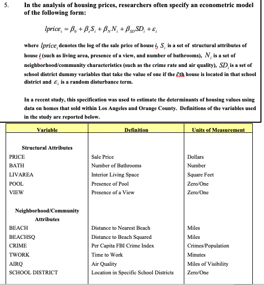 In the analysis of housing prices, researchers often specify an econometric model
of the following form:
5.
Iprice, = B, + B,S, + ByN; + BspSD, +€,
where Iprice, denotes the log of the sale price of house i, S, is a set of structural attributes of
house i (such as living area, presence of a view, and number of bathrooms), N, is a set of
neighborhood/community characteristics (such as the crime rate and air quality), SD,is a set of
school district dummy variables that take the value of one if the ith house is located in that school
distriet and €, is a random disturbance term.
In a recent study, this specification was used to estimate the determinants of housing values using
data on homes that sold within Los Angeles and Orange County. Definitions of the variables used
in the study are reported below.
Variable
Definition
Units of Measurement
Structural Attributes
PRICE
Sale Price
Dollars
BATH
Number of Bathrooms
Number
LIVAREA
Interior Living Space
Square Feet
POOL
Presence of Pool
Zero/One
VIEW
Presence of a View
Zero/One
Neighborhood/Community
Attributes
BEACH
Distance to Nearest Beach
Miles
BEACHSQ
Distance to Beach Squared
Miles
CRIME
Per Capita FBI Crime Index
Crimes/Population
TWORK
Time to Work
Minutes
AIRQ
Air Quality
Miles of Visibility
SCHOOL DISTRICT
Location in Specific School Districts
Zero/One
