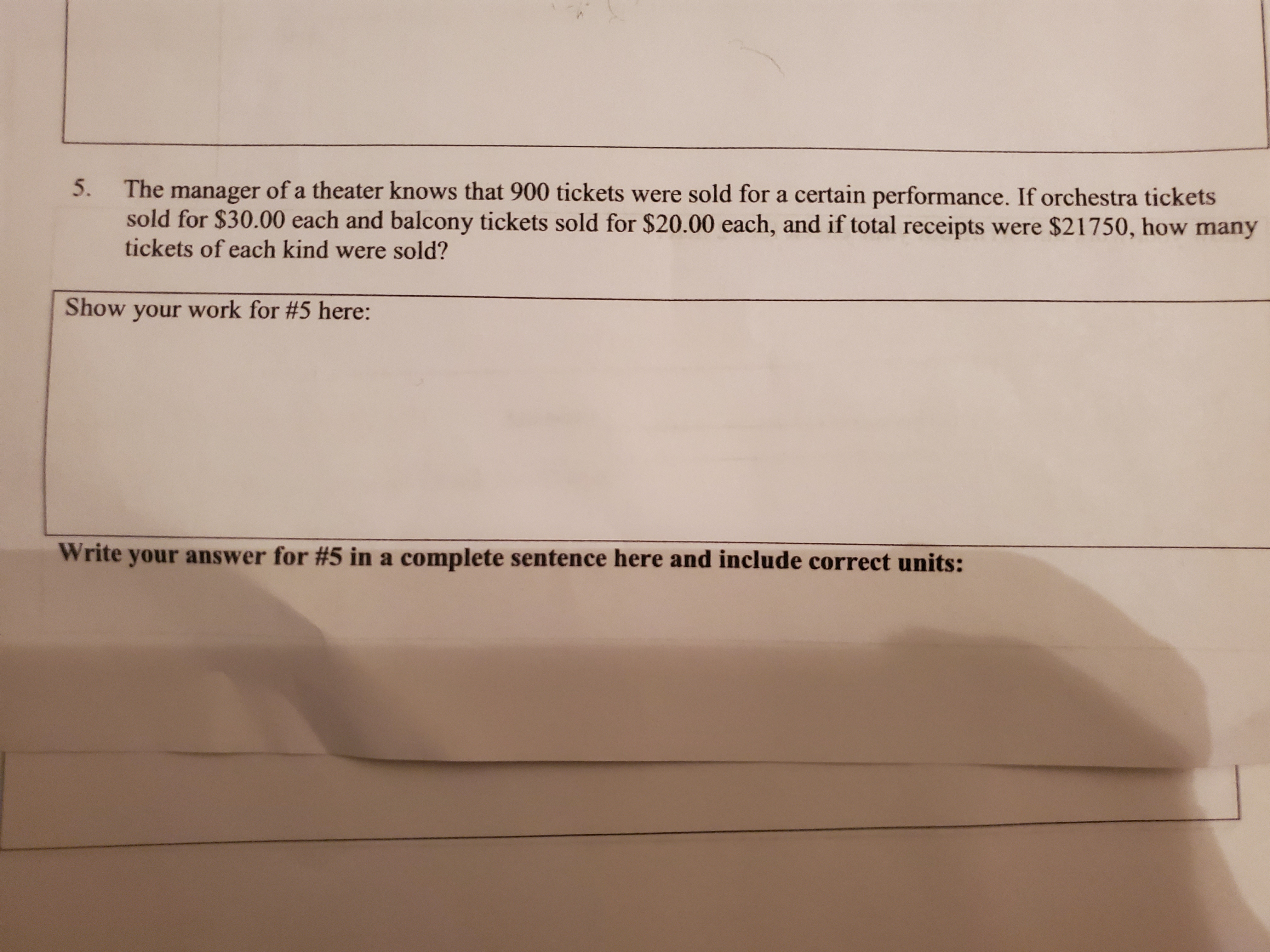 The manager of a theater knows that 900 tickets were sold for a certain performance. If orchestra tickets
sold for $30.00 each and balcony tickets sold for $20.00 each, and if total receipts were $21750, how many
tickets of each kind were sold?
