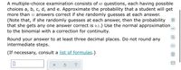 A multiple-choice examination consists of 65 questions, each having possible
choices a, b, c, d, and e. Approximate the probability that a student will get
more than 11 answers correct if she randomly guesses at each answer.
(Note that, if she randomly guesses at each answer, then the probability
that she gets any one answer correct is 0.2.) Use the normal approximation
to the binomial with a correction for continuity.
00
Round your answer to at least three decimal places. Do not round any
intermediate steps.
(If necessary, consult a list of formulas.)
