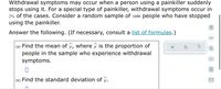 Withdrawal symptoms may occur when a person using a painkiller suddenly
stops using it. For a special type of painkiller, withdrawal symptoms occur in
2% of the cases. Consider a random sample of 1600 people who have stopped
using the painkiller.
Answer the following. (If necessary, consult a list of formulas.)
(a) Find the mean of p, where p is the proportion of
people in the sample who experience withdrawal
symptoms.
?
(b) Find the standard deviation of p.
