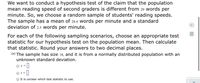 We want to conduct a hypothesis test of the claim that the population
mean reading speed of second graders is different from 29 words per
minute. So, we choose a random sample of students' reading speeds.
The sample has a mean of 28.4 words per minute and a standard
deviation of 2.5 words per minute.
For each of the following sampling scenarios, choose an appropriate test
statistic for our hypothesis test on the population mean. Then calculate
that statistic. Round your answers to two decimal places.
(a) The sample has size 18, and it is from a normally distributed population with an
unknown standard deviation.
O z =
O It is unclear which test statistic to use.
