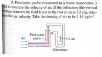 A Pitot-static probe connected to a water manometer is
ised to measure the velocity of air. If the deflection (the vertical
istance between the fluid levels in the two arms) is 5.5 cm, deter-
hine the air velocity. Take the density of air to be 1.16 kg/m³.
Pitot-static
probe -
Air
5.5 cm
Manometer
