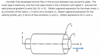 i Consider fully developed laminar flow in the annulus between two concentric pipes. The
outer pipe is stationary, and the inner pipe moves in the x direction with speed V. Assume the
axial pressure gradient is zero( dp/ dx = 0). Obtain a general expression for the shear stress, T,
as a function of the radius, r, in terms of a constant, C1. Obtain a general expression for the
velocity profile, u(r), in terms of two constants, C, and C2. Obtain expressions for C1 and C2.
V
