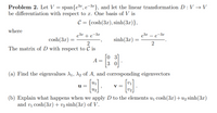 Problem 2. Let V = span{e3z, e-3¤}, and let the linear transformation D : V → V
be differentiation with respect to x. One basis of V is
с 3 {сosh(Зx), sinh(3x)},
where
e3r + e-3z
e3r -
-3x
cosh(3x)
sinh(3x)
2
The matrix of D with respect to C is
A =
3 0
(a) Find the eigenvalues A1, A2 of A, and corresponding eigenvectors
u
V =
u2
(b) Explain what happens when we apply D to the elements u1 cosh(3x)+u2 sinh(3x)
and vị cosh(3x) + v2 sinh(3x) of V.
