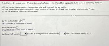 To test Ho: σ = 2.1 versus H₁: 0>2.1, a random sample of size n = 16 is obtained from a population that is known to be normally distributed.
(a) If the sample standard deviation is determined to be s = 2.9, compute the test statistic.
(b) If the researcher decides to test this hypothesis at the a=0.05 level of significance, use technology to determine the P-value.
(c) Will the researcher reject the null hypothesis?
(a) The test statistic is x = ☐
(Round to two decimal places as needed.)
(b) The P-value is
(Round to three decimal places as needed.)
(c) Since the P-value is
than the level of significance, the researcher
reject the null hypothesis Ho: a 2.1.