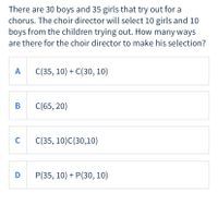 There are 30 boys and 35 girls that try out for a
chorus. The choir director will select 10 girls and 10
boys from the children trying out. How many ways
are there for the choir director to make his selection?
A
C(35, 10) + C(30, 10)
B C(65, 20)
C
C(35, 10)C(30,10)
D
Р(35, 10) + P(30, 10)
