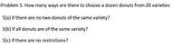 Problem 5. How many ways are there to choose a dozen donuts from 20 varieties
5(a) if there are no two donuts of the same variety?
5(b) if all donuts are of the same variety?
5(c) if there are no restrictions?
