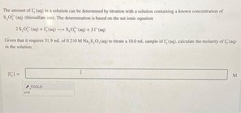 The amount of I, (aq) in a solution can be determined by titration with a solution containing a known concentration of
S₂O3(aq) (thiosulfate ion). The determination is based on the net ionic equation
25,0 (aq) +(aq)-
SO (aq) + 31 (aq)
Given that it requires 31.9 mL of 0.210 M Na₂S₂O, (aq) to titrate a 10.0 mL. sample of I5 (aq), calculate the molarity of I5 (aq)
in the solution.
=
x10
TOOLS
-
I
M