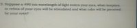 3. Suppose a 490 nm wavelength of light enters your eyes, what receptors
in retina of your eyes will be stimulated and what color will be perceived
by your eyes?
