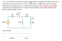 7.11.1 For the RL circuit shown in the image below, the switch has been closed for a
long time, and it opens at t= 0. If R1 = 6 S2 and R2 = 4 S2, determine the energy
stored in the inductor when t = 0. Please pay attention: the numbers may change
since they are randomized. Your answer must include 3 places after the decimal
point, and the proper Sl unit.
t = 0
R1
4 H
ell
24 V(+
4Ω
R2
Your Answer:
Answer
units
