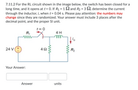 7.11.2 For the RL circuit shown in the image below, the switch has been closed for a
long time, and it opens at t = 0. If R1 = 1 2 and R2 = 3 2, determine the current
through the inductor, i, when t = 0.04 s. Please pay attention: the numbers may
change since they are randomized. Your answer must include 3 places after the
decimal point, and the proper SI unit.
t = 0
R,
4 H
ll
24 V(+
4 2
R2
Your Answer:
Answer
units
