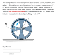 The 110-kg wheel has a radius of gyration about its center O of ko = 220 mm, and
radius r = 0.4 m. When the wheel is subjected to the constant couple moment M =
63 N•m, it starts rolling from rest. Determine the wheel's angular velocity W (in
rad/s) after 6.0 seconds if the wheel has been rolling without slipping. Please pay
attention: the numbers may change since they are randomized. Your answer must
include 2 places after the decimal point. Take g = 9.81 m/s².
T
M
Your Answer:
Answer