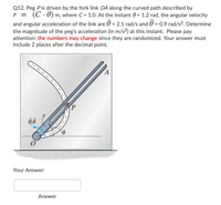 Q12. Peg Pis driven by the fork link OA along the curved path described by
r = (C. 0) m, where C = 1.0. At the instant 0 = 1.2 rad, the angular velocity
and angular acceleration of the link are 0 = 2.1 rad/s and 0 = 0.9 rad/s?. Determine
the magnitude of the peg's acceleration (in m/s2) at this instant. Please pay
attention: the numbers may change since they are randomized. Your answer must
include 2 places after the decimal point.
Your Answer:
Answer
