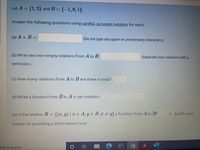 Let A = {1, 2} and B = {-1,0, 1}.
Answer the following questions using careful, accurate notation for each:
(a) A x B =
(Do not type any space or unnecessary characters.)
(b) Write two non-empty relations from A to B:
(Separate your relations with a
semicolon.)
(c) How many relations from A to B are there in total?
(d) Write a function from B to A in set notation:
(e) Is the relation R = {(x, y) | x E A, y E B, x y} a function from A to B?
• Justify your
answer by providing a short reason here:
ere to search
