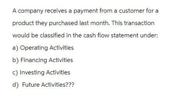 A company receives a payment from a customer for a
product they purchased last month. This transaction
would be classified in the cash flow statement under:
a) Operating Activities
b) Financing Activities
c) Investing Activities
d) Future Activities???