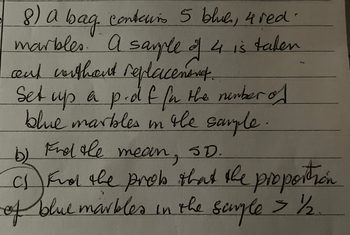 8) a bag contours 5 blue, 4 red.
marbles. A sample of 4 is taken
and without replacement.
Set up a p-df. for the number of
blue marbles in the sample.
b) Find the mean, SD.
C
cf Find the prob that the proportion
of blue marbles in the sample > 1½/2