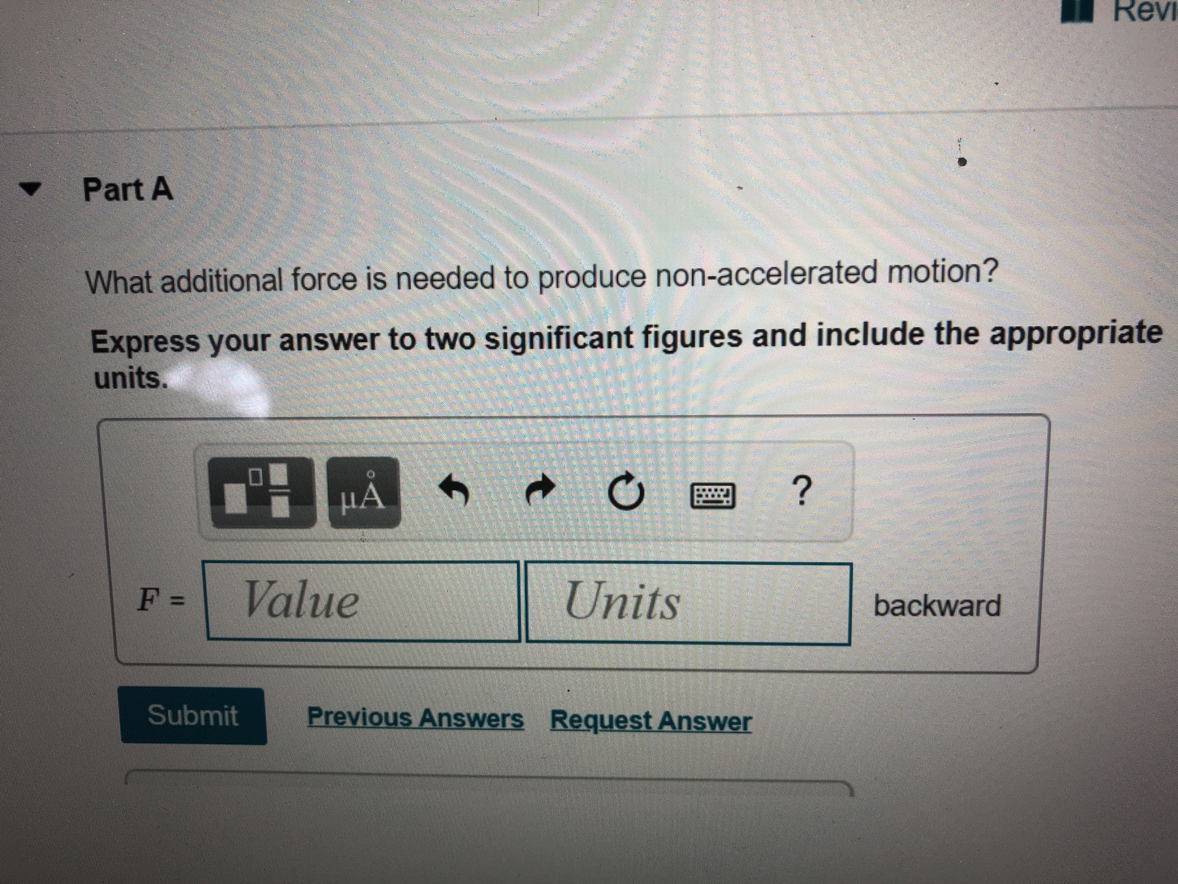 Revi
Part A
What additional force is needed to produce non-accelerated motion?
Express your answer to two significant figures and include the appropriate
units.
HÀ
µẢ
?
F =
Value
Units
backward
Submit
Previous Answers Request Answer
