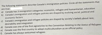 The following statements describe Canada's immigration policies. Circle all the statements that
are true.
a) Canada has 3 immigration categories: economic, refugee and humanitarian, education
b) Canada's immigration and refugee policies are shaped by evolving social, political and
economic factors
c) Canada's immigration and refugee policies are shaped by society's beliefs about race,
desirability and integration
d) Canada was one of the first signatories to the Convention Relating to the Status of Refugees
e) Canada was the first country to adopt multiculturalism as an official policy
f) Canada has always welcomed refugees