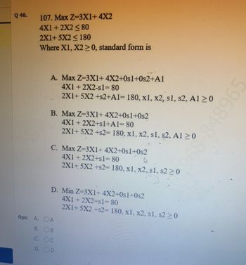 Q46.
107. Max Z-3X1+4X2
4X1+2X2≤80
2X1+5X2≤180
Where X1, X2≥0, standard form is
A. Max Z=3X1+ 4X2+0s1+0s2+A1
4X1+2X2-s1=80
2X1+5X2+s2+A1= 180, x1, x2, s1, s2, Al≥0
B. Max Z=3X1+ 4X2+0s1+0s2
4X1+2X2+s1+A1=80
968-848965
2X1+5X2+s2=180, x1, x2, sl, s2, A1 ≥0
C. Max Z=3X1+ 4X2+0s1+0s2
4X1+2X2+s1=80
4
2X1+5X2+s2=180, x1, x2, sl, s2 ≥0
D. Min Z=3X1+ 4X2+0s1+0s2
Ops: A. OA
4X1+2X2+s1= 80
2X1+5X2+s2= 180, x1, x2, sl, s2≥0
B. OB
C. OC
D. OD