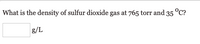 **Density Calculation of Sulfur Dioxide:**

*Problem Statement:*

What is the density of sulfur dioxide gas at 765 torr and 35°C?

---

*Solution:*

- There is a blank space for entering the density in grams per liter (g/L). 

- The problem involves applying concepts of gas laws and ideal gas equations to determine the density of sulfur dioxide (SO₂) under the given conditions.

- Variables involved include pressure (765 torr), temperature (35°C), and the need to find density.