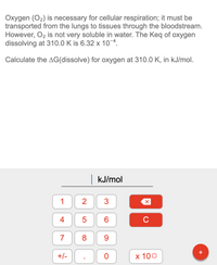 Oxygen (O2) is necessary for cellular respiration; it must be
transported from the lungs to tissues through the bloodstream.
However, O2 is not very soluble in water. The Keq of oxygen
dissolving at 310.0 K is 6.32 x 10¬4.
Calculate the AG(dissolve) for oxygen at 310.0 K, in kJ/mol.
|kJ/mol
1
3
4
6
C
7
9
+/-
х 100
+
