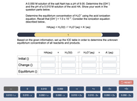 A 0.050 M solution of the salt NaA has a pH of 9.00. Determine the [OH]
and the pH of a 0.010 M solution of the acid HA. Show your work in the
question parts below.
Determine the equilibrium concentration of H3O* using the acid ionization
equation. Recall that [OH] = 1.0 x 10-5. Consider the ionization equation
described below..
HA(aq) + H20(1) =H;O*(aq) + A (aq)
1
Based on the given information, set up the ICE table in order to determine the unknown
equilibrium concentration of all reactants and products.
НА(ag)
H20(1)
H;O*(aq)
А (ag)
+
Initial ()
Change ()
Equilibrium ()
5 RESET
0.010
0.050
+x
-2х
+2x
-x
0.010 + x
0.010 - x
0.050 + x
0.050 - x
0.010 + 2x
0.010 - 2x
0.050 + 2x
0.050 - 2x
