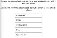 Consider the titration of a 60.0 mL of 0.295 M weak acid HA (Ka = 4.2 x 10-6)
with 0.400 M КОН.
After 30.0 mL of KOH have been added, identify the primary species left in the
solution.
A) HA and A
В) НА
C) HA and OH
D)A
E)A and OH"
