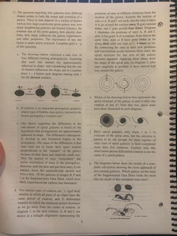 C
11. The question regarding why galaxies have different
shapes relates to both the origin and evolution of a
galaxy. These in turn depend on a variety of factors
such as how large a particular proto-galaxy was, how
many neighboring galaxies are formed (cluster), the
rotation rate of the proto-galaxy, how quickly stars
form, how many collisions the galaxy experiences,
and other properties. The importance of any one
factor is under active research. Complete parts a-g
of this question.
a. The drawings below represent a side view of
four different rotating protogalaxies. Assuming
that each one started out approximately
spherical in shape, and considering that the rate
of rotation influences the shape, put in a number
from 1-4 below each diagram starting with I
for the slowest rotation.
positions of stars at different distances from the
nucleus of the galaxy. Assume the motion of
stars at A, B and C are such, that the time it takes
A to go around the nucleus once, B goes around
twice, and C goes around four times. Diagram
2 illustrates the positions of stars A, B and C
after A has gone 4 of a rotation. Note that in the
same time, stars at B have gone twice as far
along their orbit and stars at C, 4 times as far.
By connecting the stars at their new positions
and intermediate points between these stars, the
spiral structure for one arm of the galaxy
becomes apparent. Applying these ideas, draw
the shape of the spiral arm, on diagram 3, after
stars originally at position A have moved half
way around the galaxy.
Axis
of
Rotation
Axis
of
Rotation
b. If rotation is an important protogalaxy property,
which type of Hubble class galaxy represents the
fastest protogalaxy rotation rate?
c. One theory regarding the differences in the
sub-classes of spiral galaxies is based on the
hypothesis that protogalaxies are approximately
spherical in shape. The differences subsequent-
ly develop as star formation begins in the
protogalaxy. The cause of the differences is that
stars tend not to loose their space motion
perpendicular to the "equator" of the galaxy
because of their mass and relatively small size.
Thus the motion of stars "remembers" the
earlier distribution of mass in the protogalaxy.
However, until the dust and gas form stars, it can
interact, loose this perpendicular motion and
form a disk. Of the galaxies in images B, F and
I on the Supplementary Data Sheet, which most
likely experienced the earliest star formation?
d. Two natural types of rotation are: 1) rigid body
rotation in which all parts of an object have the
same period of rotation, and 2) differential
rotation in which the rotational period decreases
as we go away from the center of rotation. In
diagram 1, in the next column, A, B and C are
shown in a straight alignment representing the
3
e. Which of the drawings below best represents the
spiral structure of the galaxy in part d after one
rotation of star A? Note that two spiral arms.
have been illustrated in each diagram.
f. Most spiral galaxies only show 1 to 1½
rotations of the spiral arms, but the universe is
known to be old enough for most regions of
outer stars of spiral galaxies to have completed
more than five rotations. Explain why this
observation proves differential rotation is not the
cause of a spiral pattern.
g. The diagrams below show the results of a com-
puter calculation showing the close approach of
two normal galaxies. Which galaxy on the back
of the Supplemental Data Sheet looks the most
like the result of this simulated near miss?
3
(A. and Toome)
(AD Hale O
8