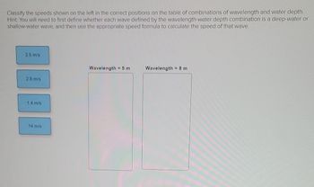 Classify the speeds shown on the left in the correct positions on the table of combinations of wavelength and water depth.
Hint: You will need to first define whether each wave defined by the wavelength-water depth combination is a deep-water or
shallow-water wave, and then use the appropriate speed formula to calculate the speed of that wave.
3.5 m/s
Wavelength 5 m
Wavelength = 8 m
2.8 m/s
1.4 m/s
14 m/s