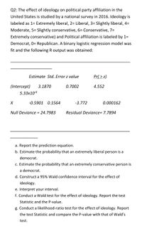 Q2: The effect of ideology on political party affiliation in the
United States is studied by a national survey in 2016. Ideology is
labeled as 1= Extremely liberal, 2= Liberal, 3= Slightly liberal, 4=
Moderate, 5= Slightly conservative, 6= Conservative, 7=
Extremely conservative) and Political affiliation is labeled by 1=
Democrat, 0= Republican. A binary logistic regression model was
fit and the following R output was obtained:
Estimate Std. Error z value
Pr( > z)
(Intercept)
3.1870
0.7002
4.552
5.33x106
-0.5901 0.1564
-3.772
0.000162
Null Deviance = 24.7983
Residual Deviance= 7.7894
a. Report the prediction equation.
b. Estimate the probability that an extremely liberal person is a
democrat.
c. Estimate the probability that an extremely conservative person is
a democrat.
d. Construct a 95% Wald confidence interval for the effect of
ideology.
e. Interpret your interval.
f. Conduct a Wald test for the effect of ideology. Report the test
Statistic and the P-value.
g. Conduct a likelihood-ratio test for the effect of ideology. Report
the test Statistic and compare the P-value with that of Wald's
test.
