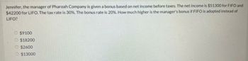 Jennifer, the manager of Pharoah Company is given a bonus based on net income before taxes. The net income is $51300 for FIFO and
$42200 for LIFO. The tax rate is 30%. The bonus rate is 20%. How much higher is the manager's bonus if FIFO is adopted instead of
LIFO?
$9100
O$18200
$2600
$13000