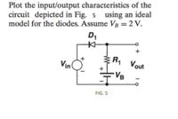 Plot the input/output characteristics of the
circuit depicted in Fig. 5 using an ideal
model for the diodes. Assume Vâ = 2 V.
D1
R Vout
Vin
VB
FIG. 5
