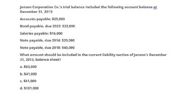 Janson Corporation Co.'s trial balance included the following account balance at
December 31, 2013:
Accounts payable: $25,000
Bond payable, due 2022: $22,000
Salaries payable: $16,000
Note payable, due 2014: $20,000
Note payable, due 2018: $40,000
What amount should be included in the current liability section of Janson's December
31, 2013, balance sheet?
a. $63,000
b. $41,000
c. $61,000
d. $101,000