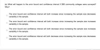 (e) What will happen to the error bound and confidence interval if 300 community colleges were surveyed?
Why?
The error bound and confidence interval will both increase since increasing the sample size decreases
variability in the sample.
The error bound and confidence interval will both increase since increasing the sample size increases
variability in the sample.
The error bound and confidence interval will both decrease since increasing the sample size increases
variability in the sample.
The error bound and confidence interval will both decrease since increasing the sample size decreases
variability in the sample.
