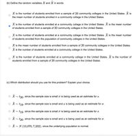 (b) Define the random variables X and X in words
X is the number of students enrolled from a sample of 20 community colleges in the United States. X is
the mean number of students enrolled in a community college in the United States.
X is the number of students enrolled at a community college in the United States. X is the mean number
of students enrolled from a sample of 20 community colleges in the United States.
X is the number of students enrolled at a community college in the United States. X is the mean number
of students enrolled from the population of community colleges in the United States.
X is the mean number of students enrolled from a sample of 20 community colleges in the United States.
X is the number of students enrolled at a community college in the United States.
X is the number of students enrolled at a community college in the United States. X is the number of
students enrolled from a sample of 20 community colleges in the United States.
(c) Which distribution should you use for this problem? Explain your choice.
o X~ t20, since the sample size is small o is being used as an estimate for s.
o X~ t19, since the sample size is small and s is being used as an estimate for o.
o X~ t19. since the sample size is small o is being used as an estimate for s.
o X~ t20, since the sample size is small and s is being used as an estimate for o.
o X~ N (10,070, 7,332), since the underlying population is normal.
