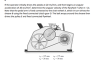 If the operator initially drives the pedals at 20 rev/min, and then begins an angular
acceleration of 30 rev/min?, determine the angular velocity of the flywheel F when t = 3s.
Note that the pedal arm is fixed connected to the chain wheel A, which in turn drives the
sheave B using the fixed connected clutch gear D. The belt wraps around the sheave then
drives the pulley E and fixed connected flywheel.
rA= 125 mm
rB = 175 mm
'D = 20 mm
rE = 30 mm
