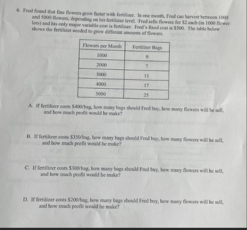 6. Fred found that fine flowers grow faster with fertilizer. In one month, Fred can harvest between 1000
and 5000 flowers, depending on his fertilizer level. Fred sells flowers for $2 each (in 1000 flower
lots) and his only major variable cost is fertilizer. Fred's fixed cost is $500. The table below
shows the fertilizer needed to grow different amounts of flowers.
Flowers per Month
Fertilizer Bags
1000
0
2000
7
3000
11
4000
17
5000
25
A. If fertilizer costs $400/bag, how many bags should Fred buy, how many flowers will he sell,
and how much profit would he make?
B. If fertilizer costs $350/bag, how many bags should Fred buy, how many flowers will he sell,
and how much profit would he make?
C. If fertilizer costs $300/bag, how many bags should Fred buy, how many flowers will he sell,
and how much profit would he make?
D. If fertilizer costs $200/bag, how many bags should Fred buy, how many flowers will he sell,
and how much profit would he make?