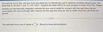 You work for a U.S. firm, and your boss has asked you to estimate the cost of capital for countries using the euro. You
know that S = $1.201/€ and F₁ = $1.129/€. Suppose the dollar WACC for your company is known to be 10%. If these
markets are internationally integrated, estimate the euro cost of capital for a project with free cash flows that are
uncorrelated with spot exchange rates. Assume the firm pays the same tax rate no matter where the cash flows are
earned.
The estimated euro cost of capital is ☐ %. (Round to three decimal places.)