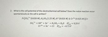 2. What is the cell potential of the electrochemical cell below? Does the redox reaction occur
spontaneously as the cell is written?
Pt|SO4(0.020 M), H₂SO3(1.25 M), H+ (0.020 M) || Cr3+ (0.025 M)|Cr
SO42+4H+ + 2e → H₂SO3 + H₂O Ered = 0.20 V
Cr3+ +3eCr Ered = -0.73 V