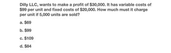 Dilly LLC, wants to make a profit of $30,000. It has variable costs of
$99 per unit and fixed costs of $20,000. How much must it charge
per unit if 5,000 units are sold?
a. $69
b. $99
c. $109
d. $84