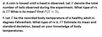 d. A coin is tossed until a head is observed. Let X denote the total
number of tails observed during the experiment. What type of rv
is X? What is its mean? Find P(X < 3).
f. Let X be the recorded body temperature of a healthy adult in
degrees Fahrenheit. What type of rv is X? Estimate its mean and
standard deviation, based on your knowledge of body
temperatures.
