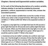 Chapters: Normal and Exponential random variables.
Q: For each of the following descriptions of a random variable,
indicate whether it can best be modeled by binomial,
geometric, uniform, exponential or normal. Also, answer the
associated question.
a. Let Y be the random variable that counts the number of sixes
which occur when a die is tossed 10 times. Wht type of random
variable is Y? What is $P(Y=3)? What is the expected number of
sixes?
b. Suppose a stop light has a red light that lasts for 60 seconds a
green light that lasts for 30 seconds and a yellow light that lasts
for 5 seconds. When you first observe the stop light, it is red. Let
X denote the time until the light turns green. What type of rv
would be used to model X? What is the mean?
c. Customers arrive at a teller's window at a uniform rate 5 per
hour. Let X be the length in minutes of time that the teller has to
wait until they see their first customer after starting their shift.
What type of rv is X? What is its mean? Find the probability that
the teller waits less than 10 minutes for their first customer.
