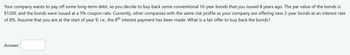 Your company wants to pay off some long-term debt, so you decide to buy back some conventional 10-year bonds that you issued 8 years ago. The par value of the bonds is
$1200, and the bonds were issued at a 5% coupon rate. Currently, other companies with the same risk profile as your company are offering new 2-year bonds at an interest rate
of 8%. Assume that you are at the start of year 9, i.e., the 8th interest payment has been made. What is a fair offer to buy back the bonds?
Answer: