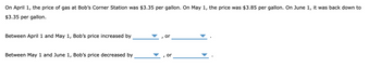 On April 1, the price of gas at Bob's Corner Station was $3.35 per gallon. On May 1, the price was $3.85 per gallon. On June 1, it was back down to
$3.35 per gallon.
Between April 1 and May 1, Bob's price increased by
or
Between May 1 and June 1, Bob's price decreased by
or