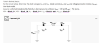 *Use 4 decimal places.
For the circuit below, determine the diode voltages VD1 and Vp2, diode currents Ip1 and Ip2, and voltage across the resistor, VRLIMIT-
Use ideal model.
Assume r'a (for both diodes)=200. Note D, is Germanium, D2 is Silicon, VBIAS = 14V and RLIMIT = 760 ohms .
VD1 = Blank 1 V; VD2 = Blank 2 V; Ip1 = Blank 3 mA; ID2 = Blank 4 mA ; VRLIMIT = Blank 5 V
...
Capture3.JPG
+Vo1-
+VRLIMIT-
+V02-
Io1
Io2
V BIAS
