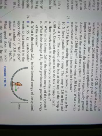 **Educational Content: Physics - Energy and Work**

**Problem 74: Skateboarder in a Half-Pipe**

A 55 kg skateboarder wants to just make it to the upper edge of a "half-pipe" with a radius of 3.0 m, as shown in Figure P10.74.

**Figure P10.74:**
- The figure illustrates a skateboarder at the bottom of a half-pipe.
- The half-pipe has a curved shape with a radius of 3.0 meters.
- \( v_i \) is the initial speed of the skateboarder at the bottom of the half-pipe pointing upwards.

**Questions:**
a. What initial speed does the skateboarder need at the bottom if he is to reach the upper edge?\
b. If the skateboarder starts from rest  in the pipe at the bottom with an initial speed found in (a), what will be the kinetic energy at the bottom?
c. Find the gravitational potential energy at the top of the half-pipe in terms of mgh, where m=mass, g=gravitational constant, h=height.

**Problem 73: Work Done by Forces on a Box**

A 2.3 kg box, starting from rest, is pushed up a ramp by a 10 N force parallel to the ramp and tilted at 17°. The speed of the box at the top of the 2.0 m ramp is 0.80 m/s. Consider the system to be the box + ramp + earth.

**Questions:**
a. How much work \( W \) does the 10 N force do on the system?\
b. What is the change \( \Delta U \) in the gravitational potential energy of the system?\
c. What is the change \( \Delta K \) in the kinetic energy of the system?\
d. What is the change \( \Delta E \) in the thermal energy of the system?