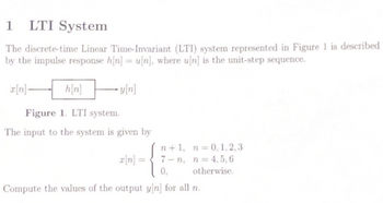 1 LTI System
The discrete-time Linear Time-Invariant (LTI) system represented in Figure 1 is described
by the impulse response h[n] = u[n], where u[n] is the unit-step sequence.
[n]-
-y[n]
h[n]
Figure 1. LTI system.
The input to the system is given by
n+1, n = 0, 1,2,3
7-n, n = 4,5,6
otherwise.
0,
Compute the values of the output y[n] for all n.
x[n] =