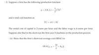 2. Suppose a firm has the following production function
1
9 = f(K, L) = LiK!
and a total cost function as
TC = wL + rK
The rental cost of capital is 2 euros per hour and the labor wage is 4 euros per hour.
Suppose also that in the short-run the firm uses 8 machines in the production process.
(a) Show that the firm's short-run average cost (SRAC) is
SRACK=8
16
+ 4/9
