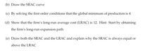 (b) Draw the SRAC curve
(c) By solving the first order conditions that the global minimum of production is 4
(d) Show that the firm's long-run average cost (LRAC) is 12. Hint: Start by obtaining
the firm's long-run expansion path
(e) Draw both the SRAC and the LRAC and explain why the SRAC is always equal or
above the LRAC
