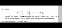 8.1 Given
y = [1 1]x
find the state feedback gain k so that the state feedback system has -1 and -2 as its
eigenvalues. Compute k directly without using any equivalence transformation.
8.2 Repeat Problem 8.1 by using (8.13).
